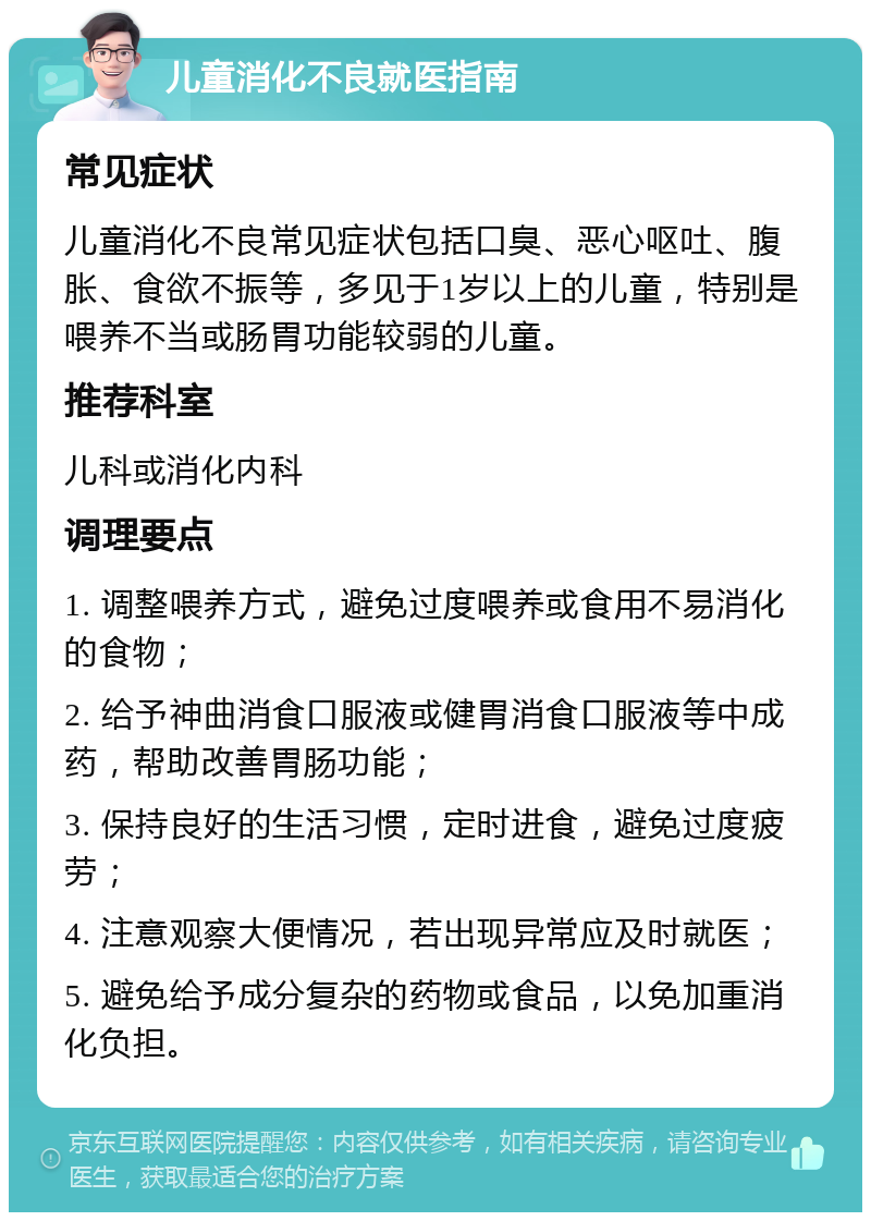 儿童消化不良就医指南 常见症状 儿童消化不良常见症状包括口臭、恶心呕吐、腹胀、食欲不振等，多见于1岁以上的儿童，特别是喂养不当或肠胃功能较弱的儿童。 推荐科室 儿科或消化内科 调理要点 1. 调整喂养方式，避免过度喂养或食用不易消化的食物； 2. 给予神曲消食口服液或健胃消食口服液等中成药，帮助改善胃肠功能； 3. 保持良好的生活习惯，定时进食，避免过度疲劳； 4. 注意观察大便情况，若出现异常应及时就医； 5. 避免给予成分复杂的药物或食品，以免加重消化负担。