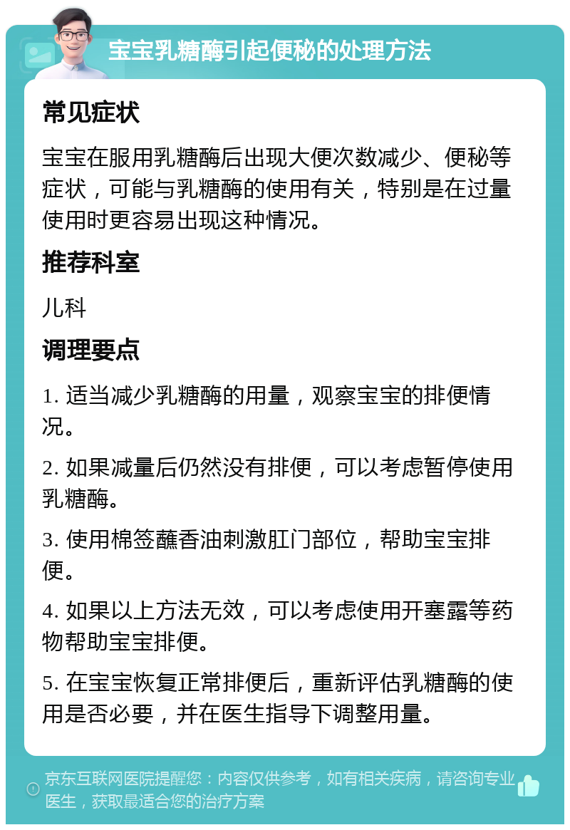 宝宝乳糖酶引起便秘的处理方法 常见症状 宝宝在服用乳糖酶后出现大便次数减少、便秘等症状，可能与乳糖酶的使用有关，特别是在过量使用时更容易出现这种情况。 推荐科室 儿科 调理要点 1. 适当减少乳糖酶的用量，观察宝宝的排便情况。 2. 如果减量后仍然没有排便，可以考虑暂停使用乳糖酶。 3. 使用棉签蘸香油刺激肛门部位，帮助宝宝排便。 4. 如果以上方法无效，可以考虑使用开塞露等药物帮助宝宝排便。 5. 在宝宝恢复正常排便后，重新评估乳糖酶的使用是否必要，并在医生指导下调整用量。