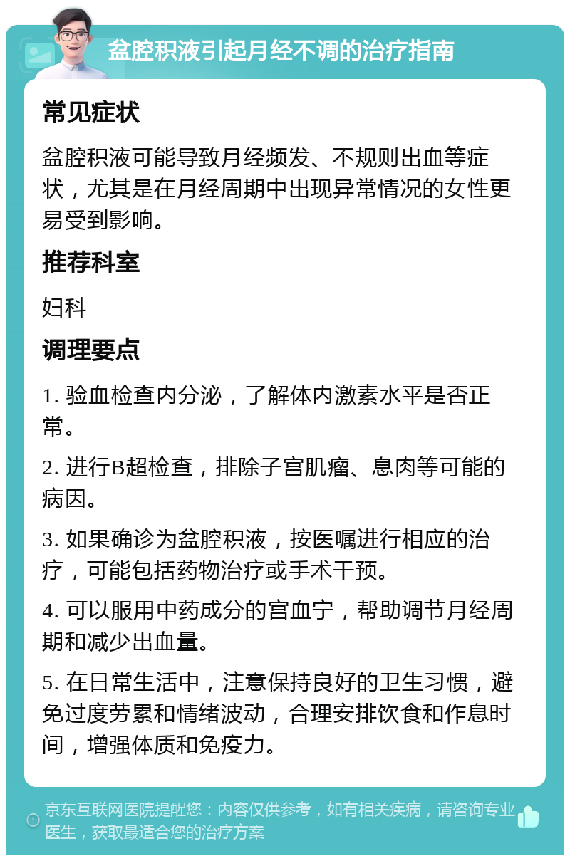 盆腔积液引起月经不调的治疗指南 常见症状 盆腔积液可能导致月经频发、不规则出血等症状，尤其是在月经周期中出现异常情况的女性更易受到影响。 推荐科室 妇科 调理要点 1. 验血检查内分泌，了解体内激素水平是否正常。 2. 进行B超检查，排除子宫肌瘤、息肉等可能的病因。 3. 如果确诊为盆腔积液，按医嘱进行相应的治疗，可能包括药物治疗或手术干预。 4. 可以服用中药成分的宫血宁，帮助调节月经周期和减少出血量。 5. 在日常生活中，注意保持良好的卫生习惯，避免过度劳累和情绪波动，合理安排饮食和作息时间，增强体质和免疫力。