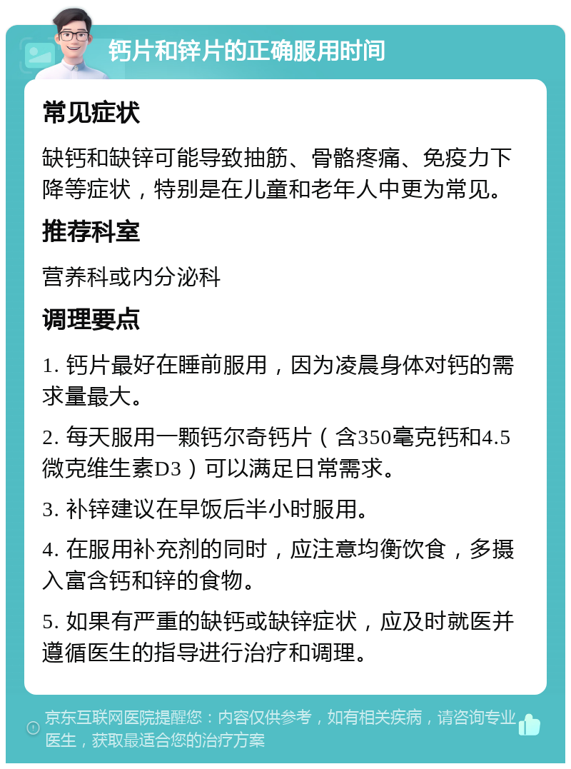 钙片和锌片的正确服用时间 常见症状 缺钙和缺锌可能导致抽筋、骨骼疼痛、免疫力下降等症状，特别是在儿童和老年人中更为常见。 推荐科室 营养科或内分泌科 调理要点 1. 钙片最好在睡前服用，因为凌晨身体对钙的需求量最大。 2. 每天服用一颗钙尔奇钙片（含350毫克钙和4.5微克维生素D3）可以满足日常需求。 3. 补锌建议在早饭后半小时服用。 4. 在服用补充剂的同时，应注意均衡饮食，多摄入富含钙和锌的食物。 5. 如果有严重的缺钙或缺锌症状，应及时就医并遵循医生的指导进行治疗和调理。