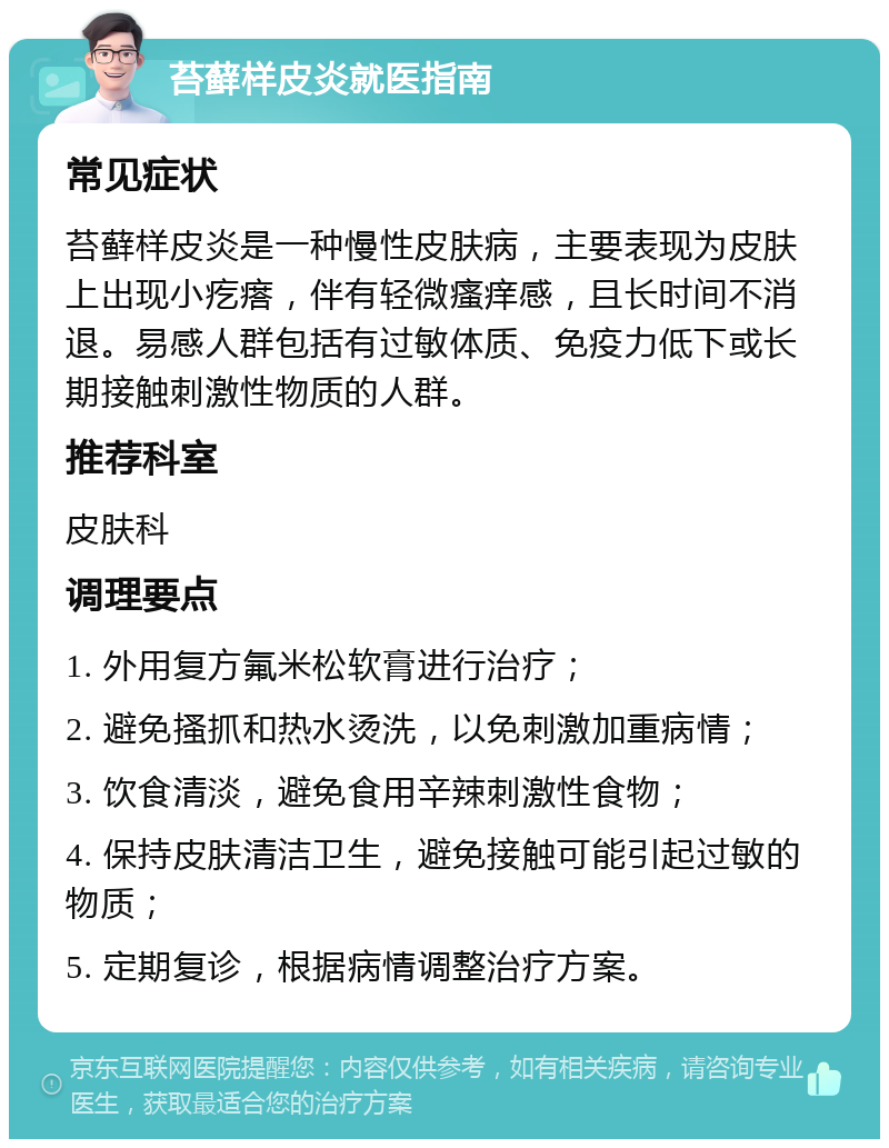 苔藓样皮炎就医指南 常见症状 苔藓样皮炎是一种慢性皮肤病，主要表现为皮肤上出现小疙瘩，伴有轻微瘙痒感，且长时间不消退。易感人群包括有过敏体质、免疫力低下或长期接触刺激性物质的人群。 推荐科室 皮肤科 调理要点 1. 外用复方氟米松软膏进行治疗； 2. 避免搔抓和热水烫洗，以免刺激加重病情； 3. 饮食清淡，避免食用辛辣刺激性食物； 4. 保持皮肤清洁卫生，避免接触可能引起过敏的物质； 5. 定期复诊，根据病情调整治疗方案。