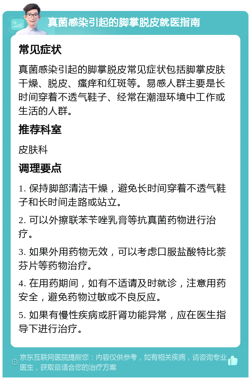 真菌感染引起的脚掌脱皮就医指南 常见症状 真菌感染引起的脚掌脱皮常见症状包括脚掌皮肤干燥、脱皮、瘙痒和红斑等。易感人群主要是长时间穿着不透气鞋子、经常在潮湿环境中工作或生活的人群。 推荐科室 皮肤科 调理要点 1. 保持脚部清洁干燥，避免长时间穿着不透气鞋子和长时间走路或站立。 2. 可以外擦联苯苄唑乳膏等抗真菌药物进行治疗。 3. 如果外用药物无效，可以考虑口服盐酸特比萘芬片等药物治疗。 4. 在用药期间，如有不适请及时就诊，注意用药安全，避免药物过敏或不良反应。 5. 如果有慢性疾病或肝肾功能异常，应在医生指导下进行治疗。