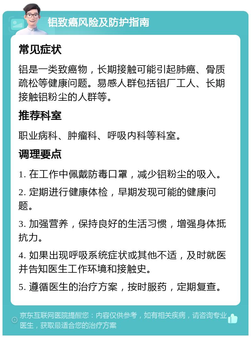 铝致癌风险及防护指南 常见症状 铝是一类致癌物，长期接触可能引起肺癌、骨质疏松等健康问题。易感人群包括铝厂工人、长期接触铝粉尘的人群等。 推荐科室 职业病科、肿瘤科、呼吸内科等科室。 调理要点 1. 在工作中佩戴防毒口罩，减少铝粉尘的吸入。 2. 定期进行健康体检，早期发现可能的健康问题。 3. 加强营养，保持良好的生活习惯，增强身体抵抗力。 4. 如果出现呼吸系统症状或其他不适，及时就医并告知医生工作环境和接触史。 5. 遵循医生的治疗方案，按时服药，定期复查。