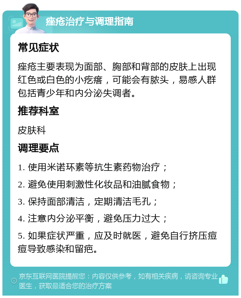 痤疮治疗与调理指南 常见症状 痤疮主要表现为面部、胸部和背部的皮肤上出现红色或白色的小疙瘩，可能会有脓头，易感人群包括青少年和内分泌失调者。 推荐科室 皮肤科 调理要点 1. 使用米诺环素等抗生素药物治疗； 2. 避免使用刺激性化妆品和油腻食物； 3. 保持面部清洁，定期清洁毛孔； 4. 注意内分泌平衡，避免压力过大； 5. 如果症状严重，应及时就医，避免自行挤压痘痘导致感染和留疤。