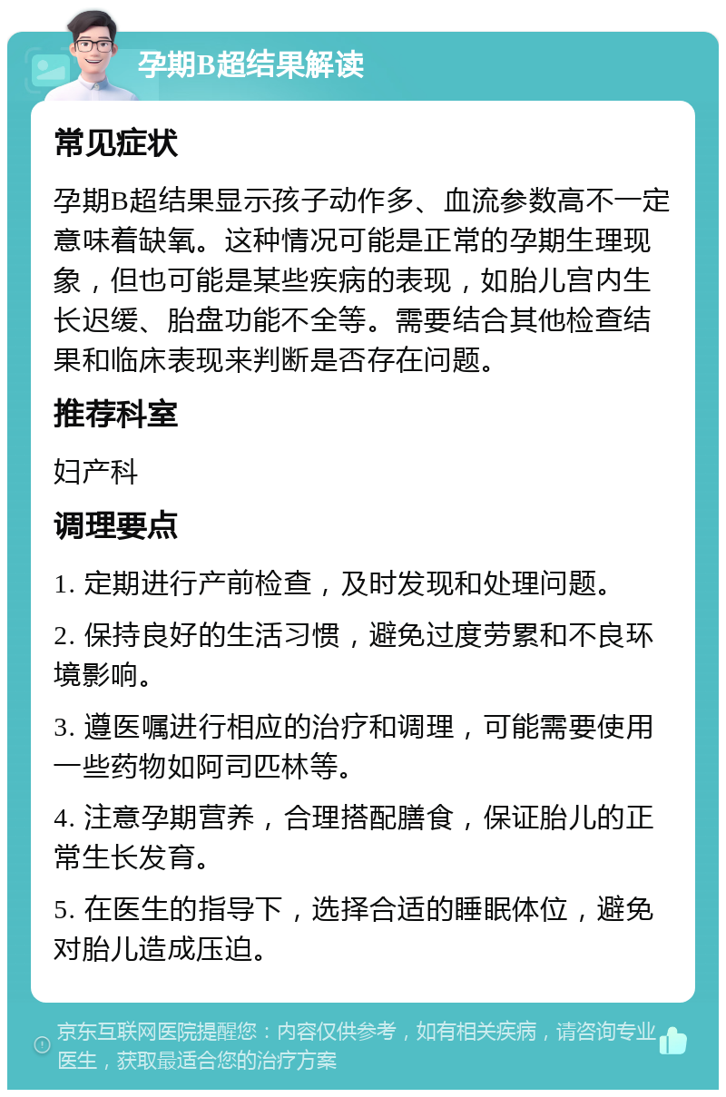 孕期B超结果解读 常见症状 孕期B超结果显示孩子动作多、血流参数高不一定意味着缺氧。这种情况可能是正常的孕期生理现象，但也可能是某些疾病的表现，如胎儿宫内生长迟缓、胎盘功能不全等。需要结合其他检查结果和临床表现来判断是否存在问题。 推荐科室 妇产科 调理要点 1. 定期进行产前检查，及时发现和处理问题。 2. 保持良好的生活习惯，避免过度劳累和不良环境影响。 3. 遵医嘱进行相应的治疗和调理，可能需要使用一些药物如阿司匹林等。 4. 注意孕期营养，合理搭配膳食，保证胎儿的正常生长发育。 5. 在医生的指导下，选择合适的睡眠体位，避免对胎儿造成压迫。