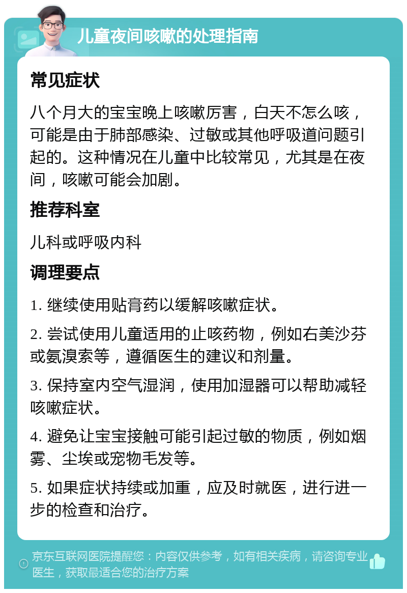 儿童夜间咳嗽的处理指南 常见症状 八个月大的宝宝晚上咳嗽厉害，白天不怎么咳，可能是由于肺部感染、过敏或其他呼吸道问题引起的。这种情况在儿童中比较常见，尤其是在夜间，咳嗽可能会加剧。 推荐科室 儿科或呼吸内科 调理要点 1. 继续使用贴膏药以缓解咳嗽症状。 2. 尝试使用儿童适用的止咳药物，例如右美沙芬或氨溴索等，遵循医生的建议和剂量。 3. 保持室内空气湿润，使用加湿器可以帮助减轻咳嗽症状。 4. 避免让宝宝接触可能引起过敏的物质，例如烟雾、尘埃或宠物毛发等。 5. 如果症状持续或加重，应及时就医，进行进一步的检查和治疗。