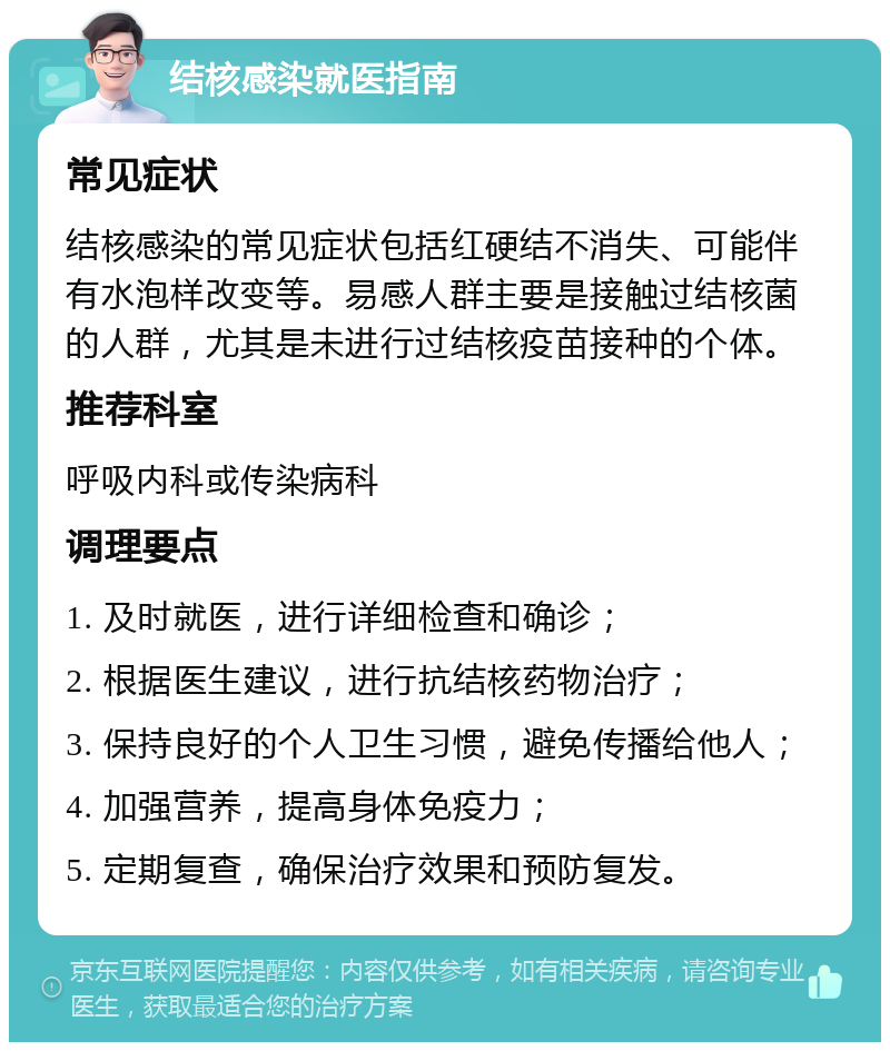 结核感染就医指南 常见症状 结核感染的常见症状包括红硬结不消失、可能伴有水泡样改变等。易感人群主要是接触过结核菌的人群，尤其是未进行过结核疫苗接种的个体。 推荐科室 呼吸内科或传染病科 调理要点 1. 及时就医，进行详细检查和确诊； 2. 根据医生建议，进行抗结核药物治疗； 3. 保持良好的个人卫生习惯，避免传播给他人； 4. 加强营养，提高身体免疫力； 5. 定期复查，确保治疗效果和预防复发。