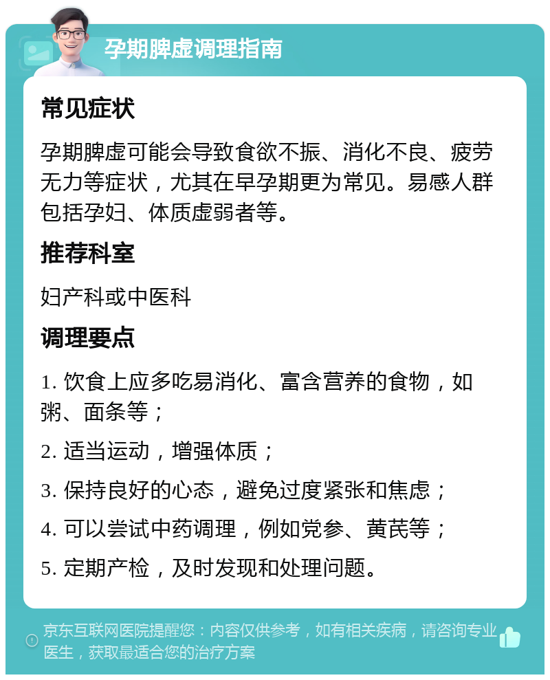 孕期脾虚调理指南 常见症状 孕期脾虚可能会导致食欲不振、消化不良、疲劳无力等症状，尤其在早孕期更为常见。易感人群包括孕妇、体质虚弱者等。 推荐科室 妇产科或中医科 调理要点 1. 饮食上应多吃易消化、富含营养的食物，如粥、面条等； 2. 适当运动，增强体质； 3. 保持良好的心态，避免过度紧张和焦虑； 4. 可以尝试中药调理，例如党参、黄芪等； 5. 定期产检，及时发现和处理问题。