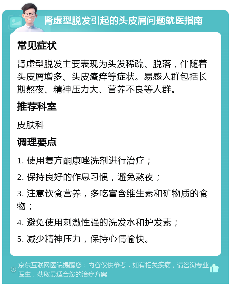 肾虚型脱发引起的头皮屑问题就医指南 常见症状 肾虚型脱发主要表现为头发稀疏、脱落，伴随着头皮屑增多、头皮瘙痒等症状。易感人群包括长期熬夜、精神压力大、营养不良等人群。 推荐科室 皮肤科 调理要点 1. 使用复方酮康唑洗剂进行治疗； 2. 保持良好的作息习惯，避免熬夜； 3. 注意饮食营养，多吃富含维生素和矿物质的食物； 4. 避免使用刺激性强的洗发水和护发素； 5. 减少精神压力，保持心情愉快。