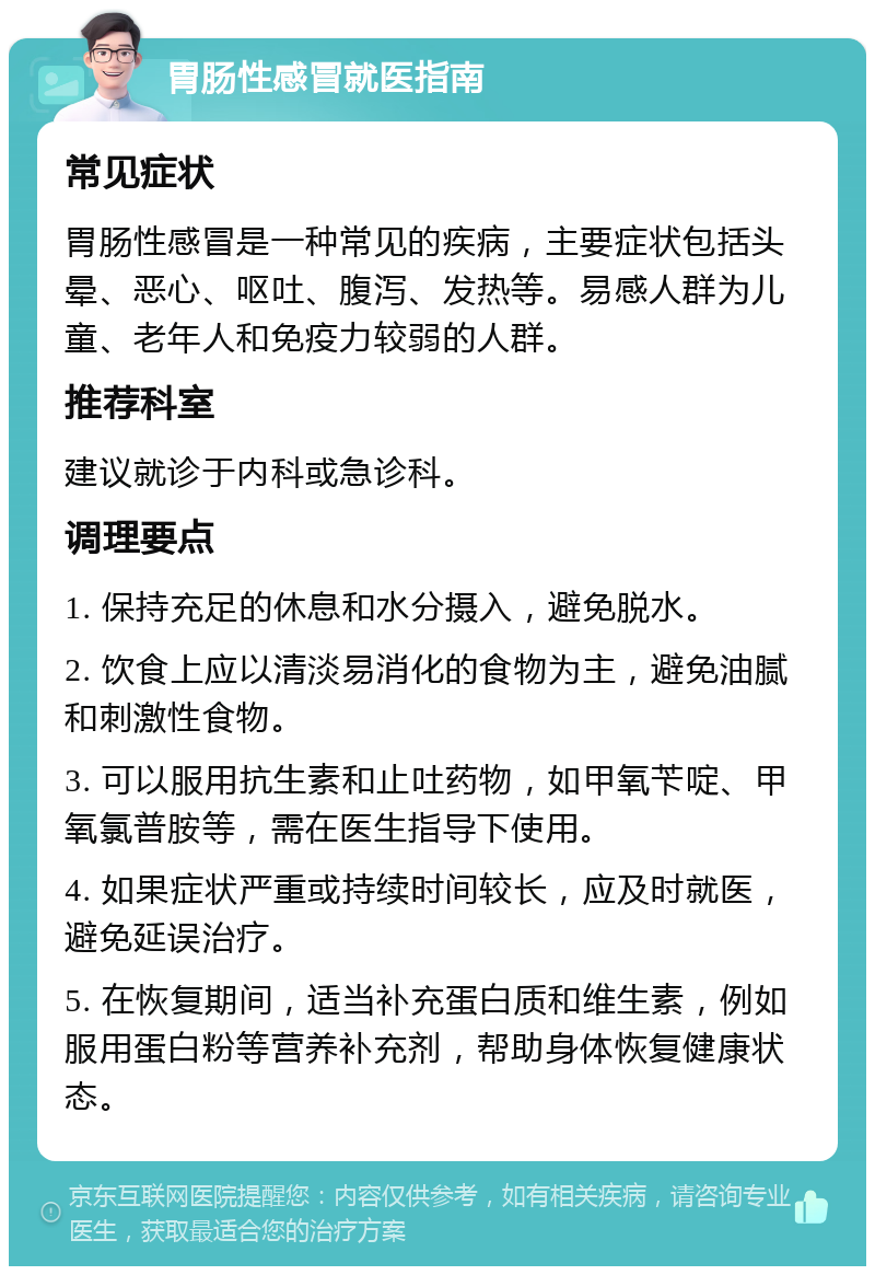 胃肠性感冒就医指南 常见症状 胃肠性感冒是一种常见的疾病，主要症状包括头晕、恶心、呕吐、腹泻、发热等。易感人群为儿童、老年人和免疫力较弱的人群。 推荐科室 建议就诊于内科或急诊科。 调理要点 1. 保持充足的休息和水分摄入，避免脱水。 2. 饮食上应以清淡易消化的食物为主，避免油腻和刺激性食物。 3. 可以服用抗生素和止吐药物，如甲氧苄啶、甲氧氯普胺等，需在医生指导下使用。 4. 如果症状严重或持续时间较长，应及时就医，避免延误治疗。 5. 在恢复期间，适当补充蛋白质和维生素，例如服用蛋白粉等营养补充剂，帮助身体恢复健康状态。