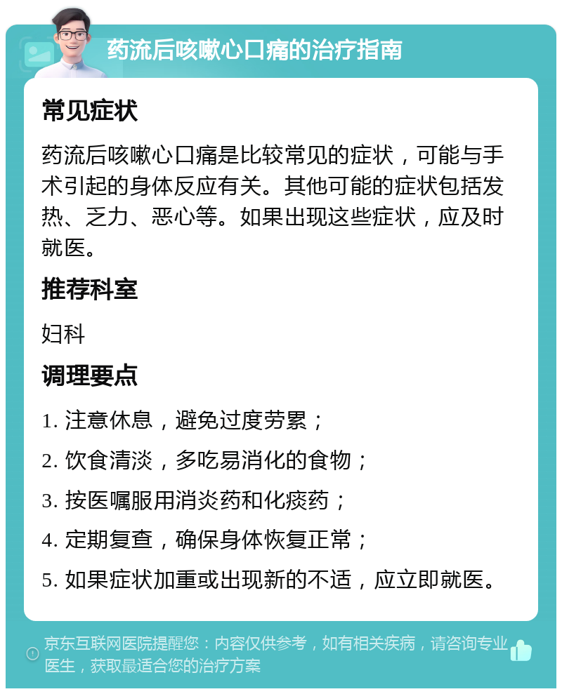 药流后咳嗽心口痛的治疗指南 常见症状 药流后咳嗽心口痛是比较常见的症状，可能与手术引起的身体反应有关。其他可能的症状包括发热、乏力、恶心等。如果出现这些症状，应及时就医。 推荐科室 妇科 调理要点 1. 注意休息，避免过度劳累； 2. 饮食清淡，多吃易消化的食物； 3. 按医嘱服用消炎药和化痰药； 4. 定期复查，确保身体恢复正常； 5. 如果症状加重或出现新的不适，应立即就医。