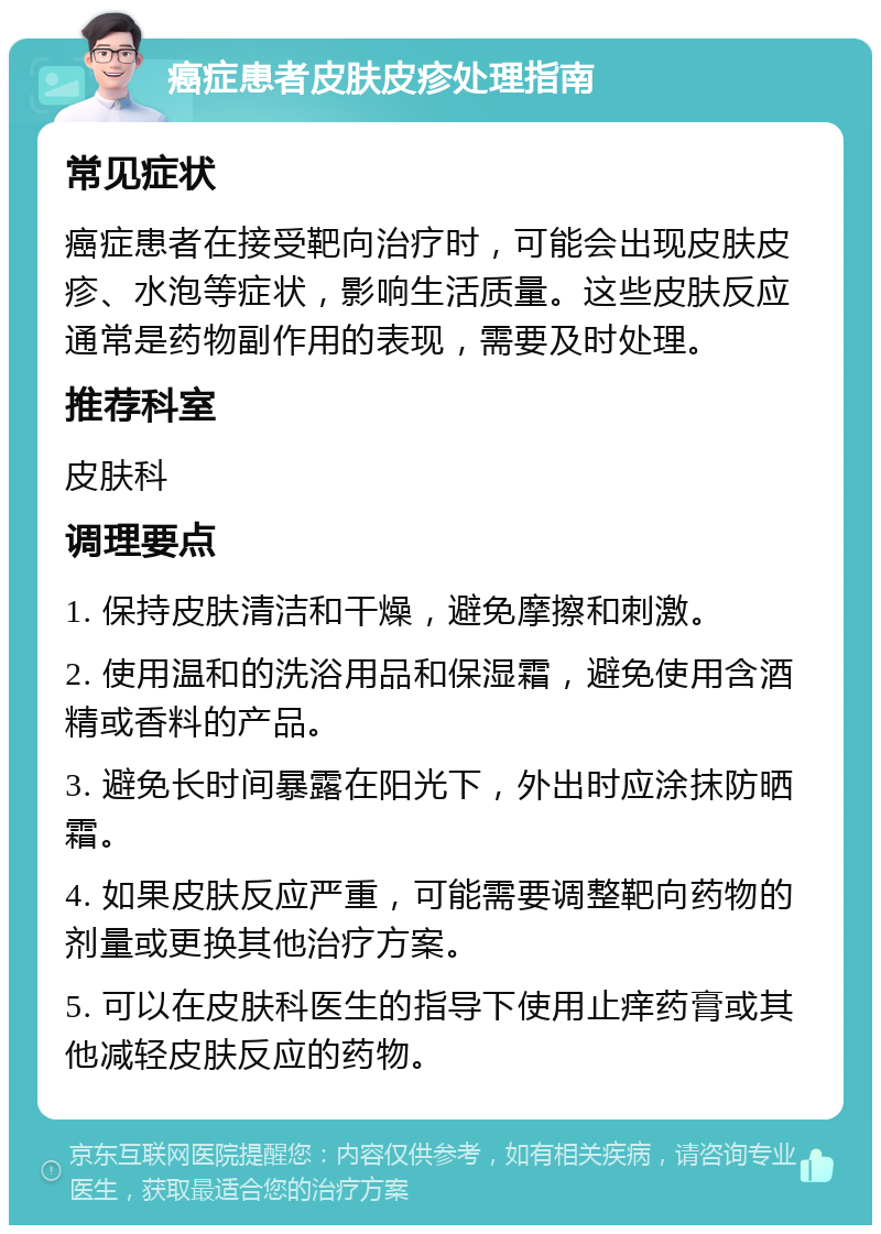 癌症患者皮肤皮疹处理指南 常见症状 癌症患者在接受靶向治疗时，可能会出现皮肤皮疹、水泡等症状，影响生活质量。这些皮肤反应通常是药物副作用的表现，需要及时处理。 推荐科室 皮肤科 调理要点 1. 保持皮肤清洁和干燥，避免摩擦和刺激。 2. 使用温和的洗浴用品和保湿霜，避免使用含酒精或香料的产品。 3. 避免长时间暴露在阳光下，外出时应涂抹防晒霜。 4. 如果皮肤反应严重，可能需要调整靶向药物的剂量或更换其他治疗方案。 5. 可以在皮肤科医生的指导下使用止痒药膏或其他减轻皮肤反应的药物。