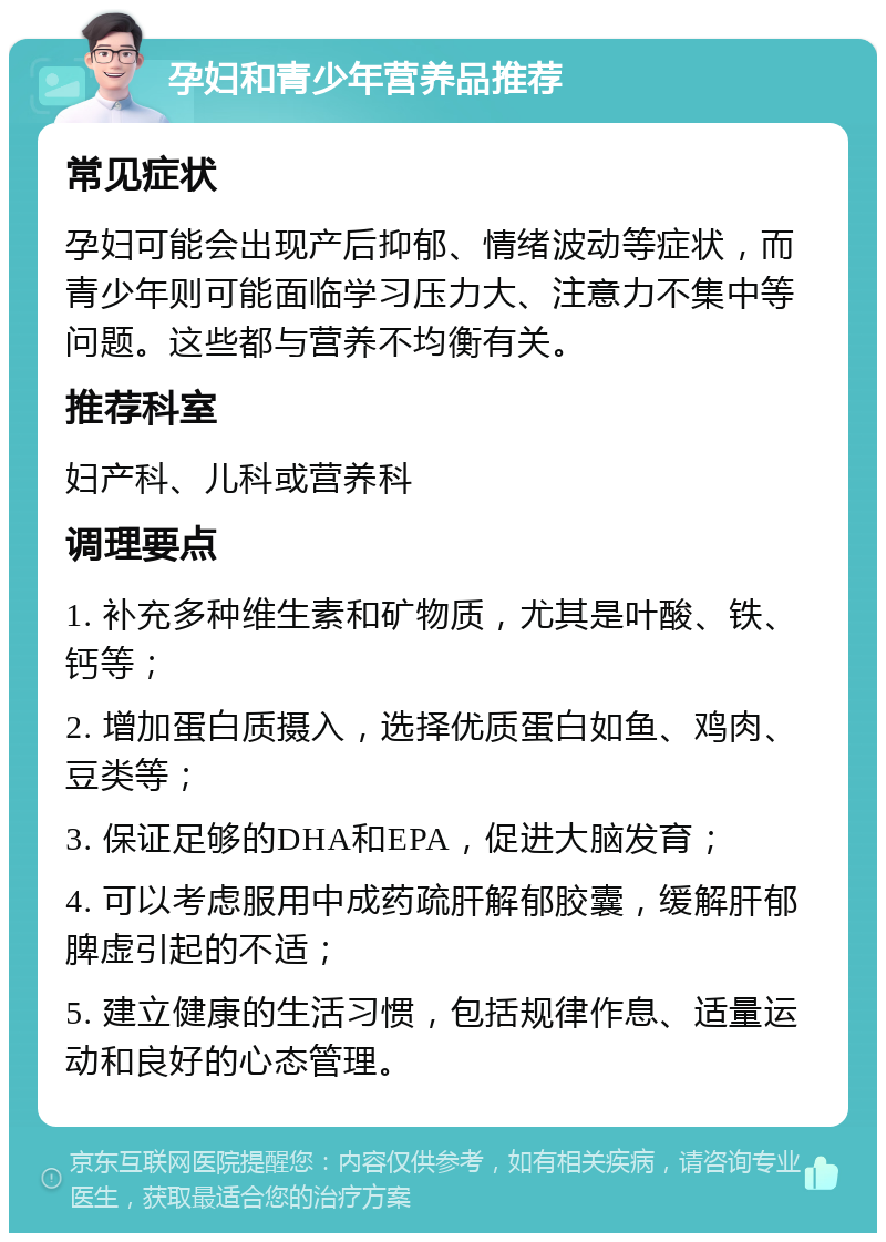 孕妇和青少年营养品推荐 常见症状 孕妇可能会出现产后抑郁、情绪波动等症状，而青少年则可能面临学习压力大、注意力不集中等问题。这些都与营养不均衡有关。 推荐科室 妇产科、儿科或营养科 调理要点 1. 补充多种维生素和矿物质，尤其是叶酸、铁、钙等； 2. 增加蛋白质摄入，选择优质蛋白如鱼、鸡肉、豆类等； 3. 保证足够的DHA和EPA，促进大脑发育； 4. 可以考虑服用中成药疏肝解郁胶囊，缓解肝郁脾虚引起的不适； 5. 建立健康的生活习惯，包括规律作息、适量运动和良好的心态管理。