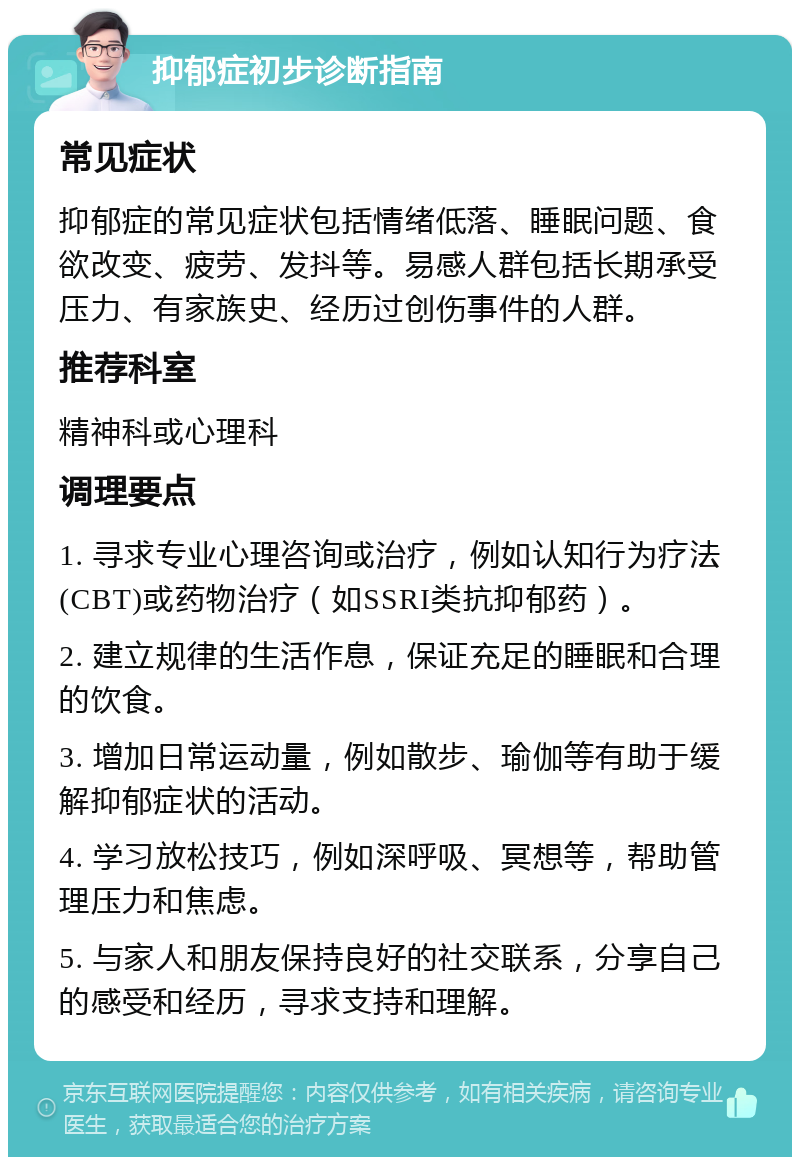 抑郁症初步诊断指南 常见症状 抑郁症的常见症状包括情绪低落、睡眠问题、食欲改变、疲劳、发抖等。易感人群包括长期承受压力、有家族史、经历过创伤事件的人群。 推荐科室 精神科或心理科 调理要点 1. 寻求专业心理咨询或治疗，例如认知行为疗法(CBT)或药物治疗（如SSRI类抗抑郁药）。 2. 建立规律的生活作息，保证充足的睡眠和合理的饮食。 3. 增加日常运动量，例如散步、瑜伽等有助于缓解抑郁症状的活动。 4. 学习放松技巧，例如深呼吸、冥想等，帮助管理压力和焦虑。 5. 与家人和朋友保持良好的社交联系，分享自己的感受和经历，寻求支持和理解。