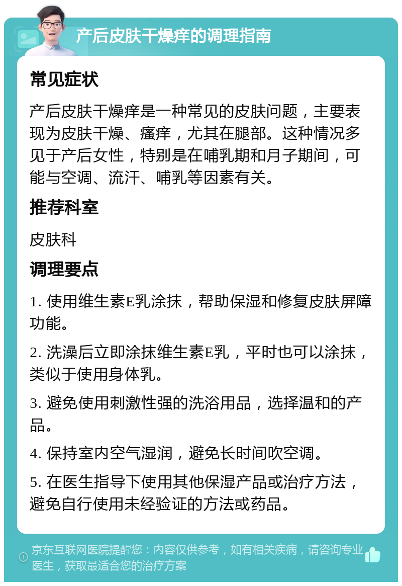 产后皮肤干燥痒的调理指南 常见症状 产后皮肤干燥痒是一种常见的皮肤问题，主要表现为皮肤干燥、瘙痒，尤其在腿部。这种情况多见于产后女性，特别是在哺乳期和月子期间，可能与空调、流汗、哺乳等因素有关。 推荐科室 皮肤科 调理要点 1. 使用维生素E乳涂抹，帮助保湿和修复皮肤屏障功能。 2. 洗澡后立即涂抹维生素E乳，平时也可以涂抹，类似于使用身体乳。 3. 避免使用刺激性强的洗浴用品，选择温和的产品。 4. 保持室内空气湿润，避免长时间吹空调。 5. 在医生指导下使用其他保湿产品或治疗方法，避免自行使用未经验证的方法或药品。