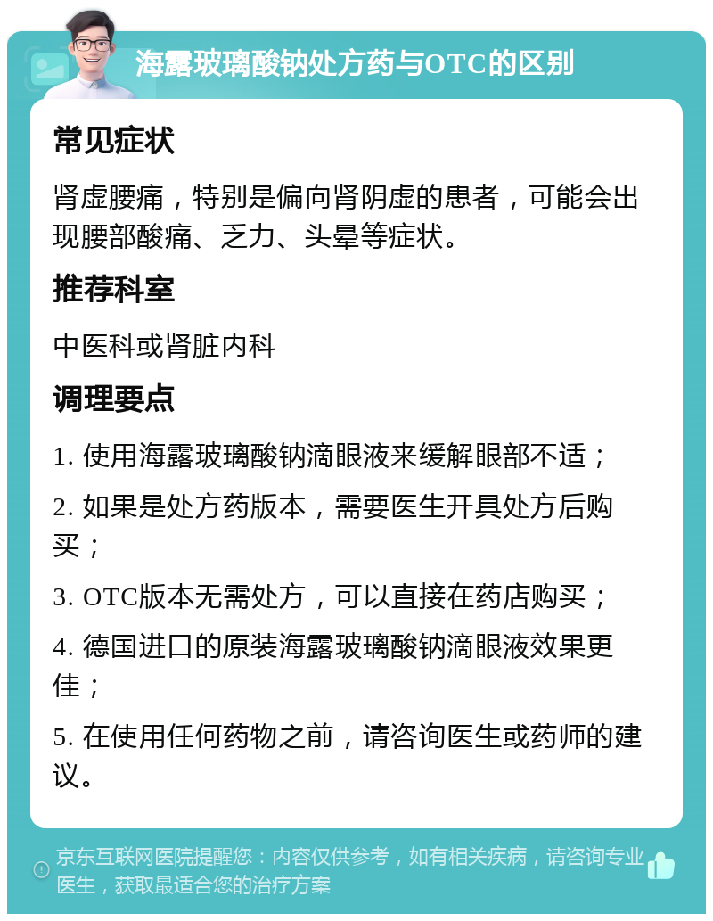 海露玻璃酸钠处方药与OTC的区别 常见症状 肾虚腰痛，特别是偏向肾阴虚的患者，可能会出现腰部酸痛、乏力、头晕等症状。 推荐科室 中医科或肾脏内科 调理要点 1. 使用海露玻璃酸钠滴眼液来缓解眼部不适； 2. 如果是处方药版本，需要医生开具处方后购买； 3. OTC版本无需处方，可以直接在药店购买； 4. 德国进口的原装海露玻璃酸钠滴眼液效果更佳； 5. 在使用任何药物之前，请咨询医生或药师的建议。