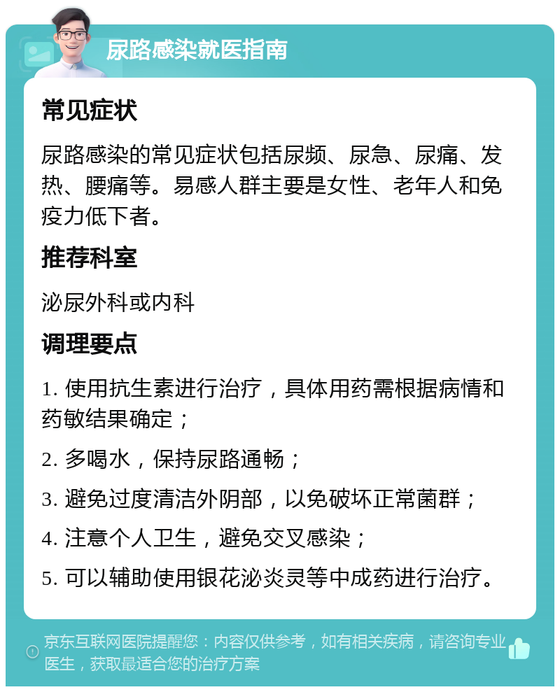 尿路感染就医指南 常见症状 尿路感染的常见症状包括尿频、尿急、尿痛、发热、腰痛等。易感人群主要是女性、老年人和免疫力低下者。 推荐科室 泌尿外科或内科 调理要点 1. 使用抗生素进行治疗，具体用药需根据病情和药敏结果确定； 2. 多喝水，保持尿路通畅； 3. 避免过度清洁外阴部，以免破坏正常菌群； 4. 注意个人卫生，避免交叉感染； 5. 可以辅助使用银花泌炎灵等中成药进行治疗。