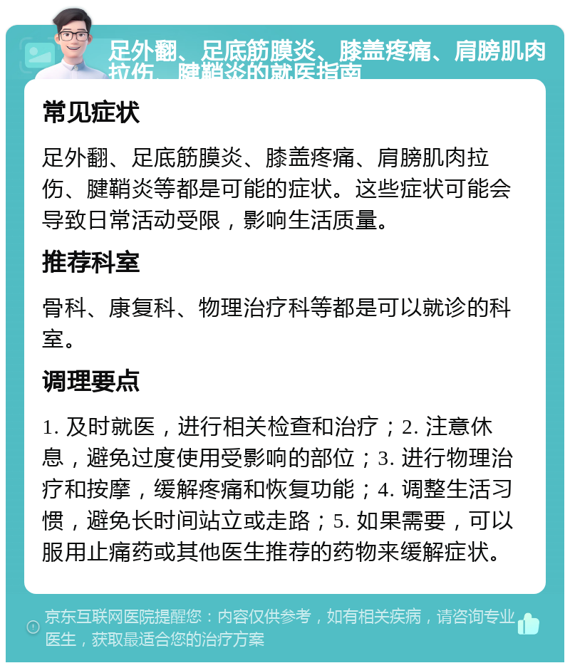 足外翻、足底筋膜炎、膝盖疼痛、肩膀肌肉拉伤、腱鞘炎的就医指南 常见症状 足外翻、足底筋膜炎、膝盖疼痛、肩膀肌肉拉伤、腱鞘炎等都是可能的症状。这些症状可能会导致日常活动受限，影响生活质量。 推荐科室 骨科、康复科、物理治疗科等都是可以就诊的科室。 调理要点 1. 及时就医，进行相关检查和治疗；2. 注意休息，避免过度使用受影响的部位；3. 进行物理治疗和按摩，缓解疼痛和恢复功能；4. 调整生活习惯，避免长时间站立或走路；5. 如果需要，可以服用止痛药或其他医生推荐的药物来缓解症状。