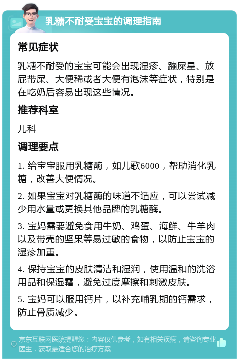 乳糖不耐受宝宝的调理指南 常见症状 乳糖不耐受的宝宝可能会出现湿疹、蹦屎星、放屁带屎、大便稀或者大便有泡沫等症状，特别是在吃奶后容易出现这些情况。 推荐科室 儿科 调理要点 1. 给宝宝服用乳糖酶，如儿歌6000，帮助消化乳糖，改善大便情况。 2. 如果宝宝对乳糖酶的味道不适应，可以尝试减少用水量或更换其他品牌的乳糖酶。 3. 宝妈需要避免食用牛奶、鸡蛋、海鲜、牛羊肉以及带壳的坚果等易过敏的食物，以防止宝宝的湿疹加重。 4. 保持宝宝的皮肤清洁和湿润，使用温和的洗浴用品和保湿霜，避免过度摩擦和刺激皮肤。 5. 宝妈可以服用钙片，以补充哺乳期的钙需求，防止骨质减少。