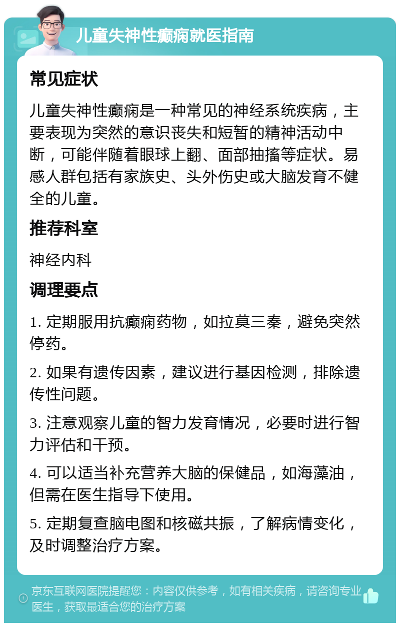 儿童失神性癫痫就医指南 常见症状 儿童失神性癫痫是一种常见的神经系统疾病，主要表现为突然的意识丧失和短暂的精神活动中断，可能伴随着眼球上翻、面部抽搐等症状。易感人群包括有家族史、头外伤史或大脑发育不健全的儿童。 推荐科室 神经内科 调理要点 1. 定期服用抗癫痫药物，如拉莫三秦，避免突然停药。 2. 如果有遗传因素，建议进行基因检测，排除遗传性问题。 3. 注意观察儿童的智力发育情况，必要时进行智力评估和干预。 4. 可以适当补充营养大脑的保健品，如海藻油，但需在医生指导下使用。 5. 定期复查脑电图和核磁共振，了解病情变化，及时调整治疗方案。