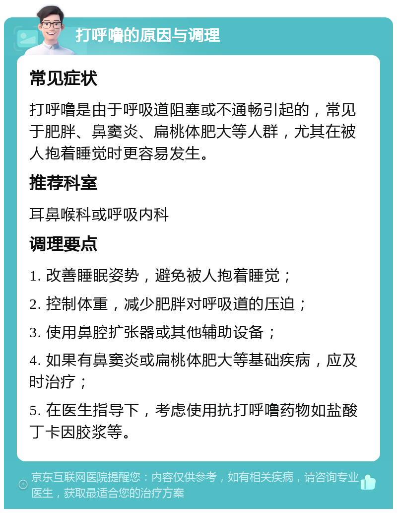 打呼噜的原因与调理 常见症状 打呼噜是由于呼吸道阻塞或不通畅引起的，常见于肥胖、鼻窦炎、扁桃体肥大等人群，尤其在被人抱着睡觉时更容易发生。 推荐科室 耳鼻喉科或呼吸内科 调理要点 1. 改善睡眠姿势，避免被人抱着睡觉； 2. 控制体重，减少肥胖对呼吸道的压迫； 3. 使用鼻腔扩张器或其他辅助设备； 4. 如果有鼻窦炎或扁桃体肥大等基础疾病，应及时治疗； 5. 在医生指导下，考虑使用抗打呼噜药物如盐酸丁卡因胶浆等。