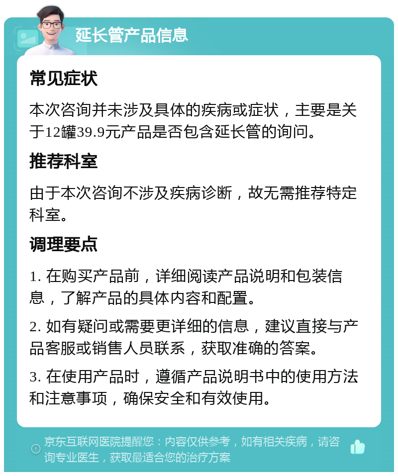 延长管产品信息 常见症状 本次咨询并未涉及具体的疾病或症状，主要是关于12罐39.9元产品是否包含延长管的询问。 推荐科室 由于本次咨询不涉及疾病诊断，故无需推荐特定科室。 调理要点 1. 在购买产品前，详细阅读产品说明和包装信息，了解产品的具体内容和配置。 2. 如有疑问或需要更详细的信息，建议直接与产品客服或销售人员联系，获取准确的答案。 3. 在使用产品时，遵循产品说明书中的使用方法和注意事项，确保安全和有效使用。