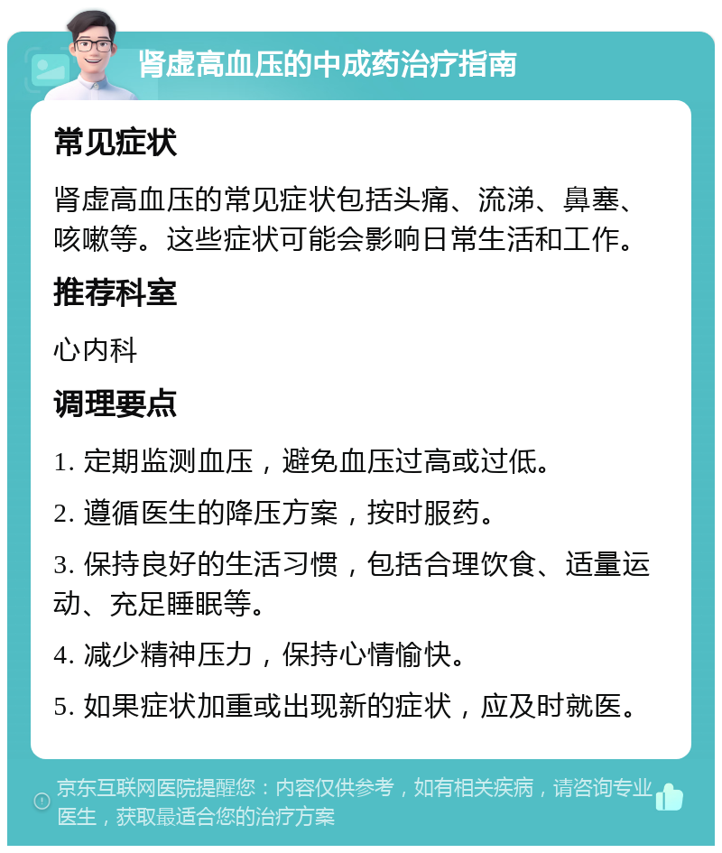 肾虚高血压的中成药治疗指南 常见症状 肾虚高血压的常见症状包括头痛、流涕、鼻塞、咳嗽等。这些症状可能会影响日常生活和工作。 推荐科室 心内科 调理要点 1. 定期监测血压，避免血压过高或过低。 2. 遵循医生的降压方案，按时服药。 3. 保持良好的生活习惯，包括合理饮食、适量运动、充足睡眠等。 4. 减少精神压力，保持心情愉快。 5. 如果症状加重或出现新的症状，应及时就医。