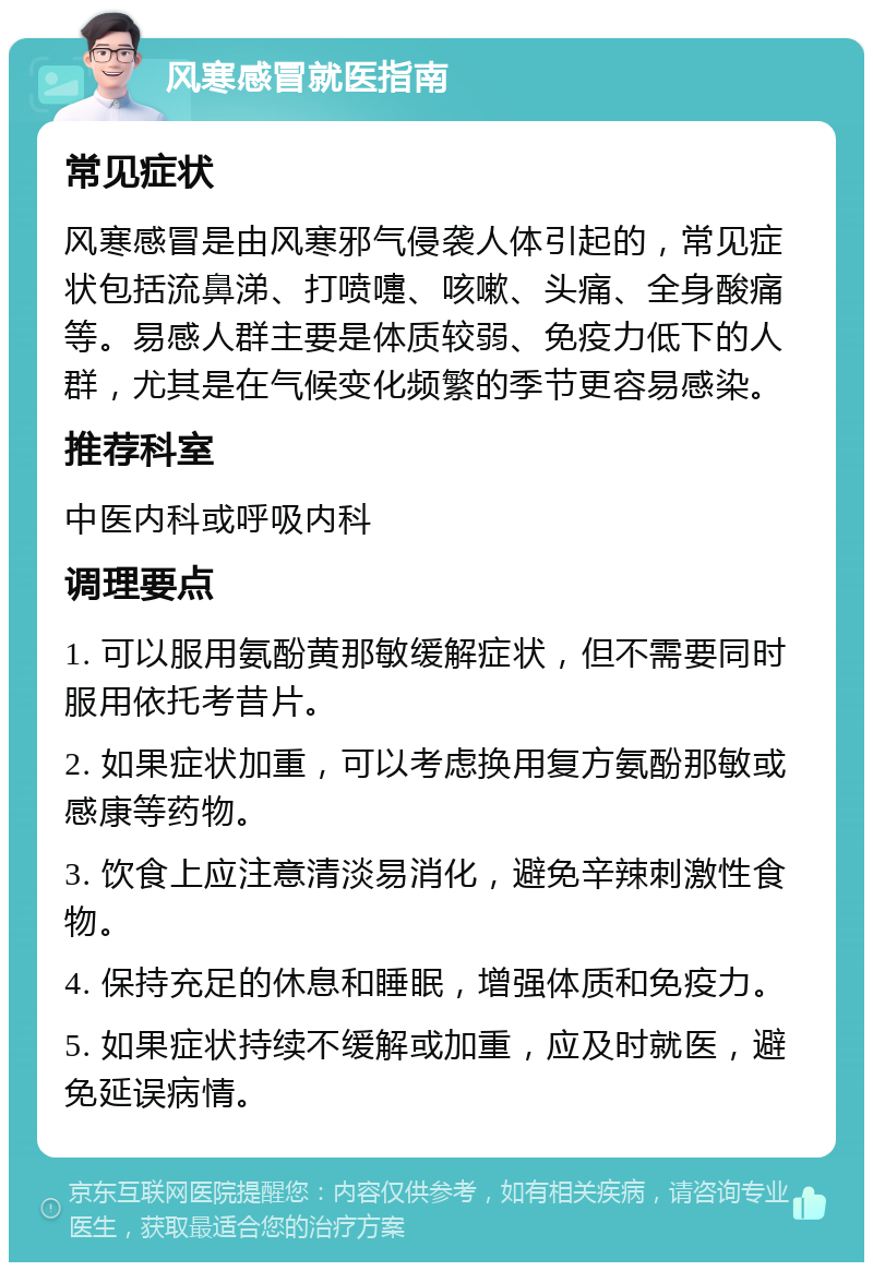 风寒感冒就医指南 常见症状 风寒感冒是由风寒邪气侵袭人体引起的，常见症状包括流鼻涕、打喷嚏、咳嗽、头痛、全身酸痛等。易感人群主要是体质较弱、免疫力低下的人群，尤其是在气候变化频繁的季节更容易感染。 推荐科室 中医内科或呼吸内科 调理要点 1. 可以服用氨酚黄那敏缓解症状，但不需要同时服用依托考昔片。 2. 如果症状加重，可以考虑换用复方氨酚那敏或感康等药物。 3. 饮食上应注意清淡易消化，避免辛辣刺激性食物。 4. 保持充足的休息和睡眠，增强体质和免疫力。 5. 如果症状持续不缓解或加重，应及时就医，避免延误病情。