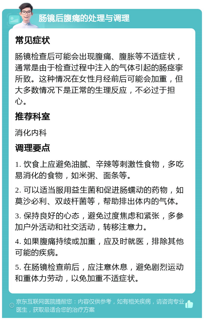 肠镜后腹痛的处理与调理 常见症状 肠镜检查后可能会出现腹痛、腹胀等不适症状，通常是由于检查过程中注入的气体引起的肠痉挛所致。这种情况在女性月经前后可能会加重，但大多数情况下是正常的生理反应，不必过于担心。 推荐科室 消化内科 调理要点 1. 饮食上应避免油腻、辛辣等刺激性食物，多吃易消化的食物，如米粥、面条等。 2. 可以适当服用益生菌和促进肠蠕动的药物，如莫沙必利、双歧杆菌等，帮助排出体内的气体。 3. 保持良好的心态，避免过度焦虑和紧张，多参加户外活动和社交活动，转移注意力。 4. 如果腹痛持续或加重，应及时就医，排除其他可能的疾病。 5. 在肠镜检查前后，应注意休息，避免剧烈运动和重体力劳动，以免加重不适症状。