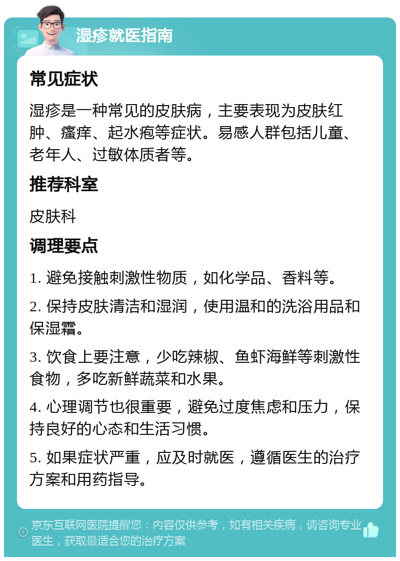 湿疹就医指南 常见症状 湿疹是一种常见的皮肤病，主要表现为皮肤红肿、瘙痒、起水疱等症状。易感人群包括儿童、老年人、过敏体质者等。 推荐科室 皮肤科 调理要点 1. 避免接触刺激性物质，如化学品、香料等。 2. 保持皮肤清洁和湿润，使用温和的洗浴用品和保湿霜。 3. 饮食上要注意，少吃辣椒、鱼虾海鲜等刺激性食物，多吃新鲜蔬菜和水果。 4. 心理调节也很重要，避免过度焦虑和压力，保持良好的心态和生活习惯。 5. 如果症状严重，应及时就医，遵循医生的治疗方案和用药指导。