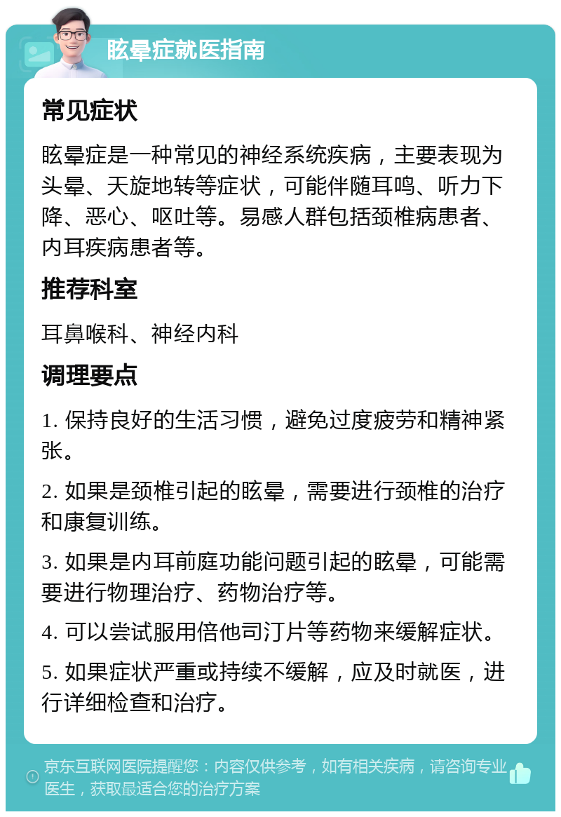 眩晕症就医指南 常见症状 眩晕症是一种常见的神经系统疾病，主要表现为头晕、天旋地转等症状，可能伴随耳鸣、听力下降、恶心、呕吐等。易感人群包括颈椎病患者、内耳疾病患者等。 推荐科室 耳鼻喉科、神经内科 调理要点 1. 保持良好的生活习惯，避免过度疲劳和精神紧张。 2. 如果是颈椎引起的眩晕，需要进行颈椎的治疗和康复训练。 3. 如果是内耳前庭功能问题引起的眩晕，可能需要进行物理治疗、药物治疗等。 4. 可以尝试服用倍他司汀片等药物来缓解症状。 5. 如果症状严重或持续不缓解，应及时就医，进行详细检查和治疗。