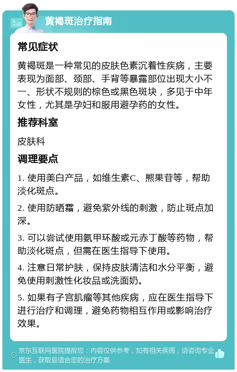 黄褐斑治疗指南 常见症状 黄褐斑是一种常见的皮肤色素沉着性疾病，主要表现为面部、颈部、手背等暴露部位出现大小不一、形状不规则的棕色或黑色斑块，多见于中年女性，尤其是孕妇和服用避孕药的女性。 推荐科室 皮肤科 调理要点 1. 使用美白产品，如维生素C、熊果苷等，帮助淡化斑点。 2. 使用防晒霜，避免紫外线的刺激，防止斑点加深。 3. 可以尝试使用氨甲环酸或元赤丁酸等药物，帮助淡化斑点，但需在医生指导下使用。 4. 注意日常护肤，保持皮肤清洁和水分平衡，避免使用刺激性化妆品或洗面奶。 5. 如果有子宫肌瘤等其他疾病，应在医生指导下进行治疗和调理，避免药物相互作用或影响治疗效果。