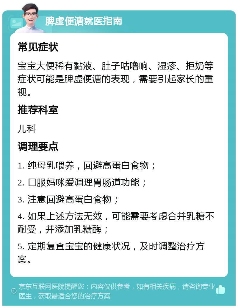 脾虚便溏就医指南 常见症状 宝宝大便稀有黏液、肚子咕噜响、湿疹、拒奶等症状可能是脾虚便溏的表现，需要引起家长的重视。 推荐科室 儿科 调理要点 1. 纯母乳喂养，回避高蛋白食物； 2. 口服妈咪爱调理胃肠道功能； 3. 注意回避高蛋白食物； 4. 如果上述方法无效，可能需要考虑合并乳糖不耐受，并添加乳糖酶； 5. 定期复查宝宝的健康状况，及时调整治疗方案。