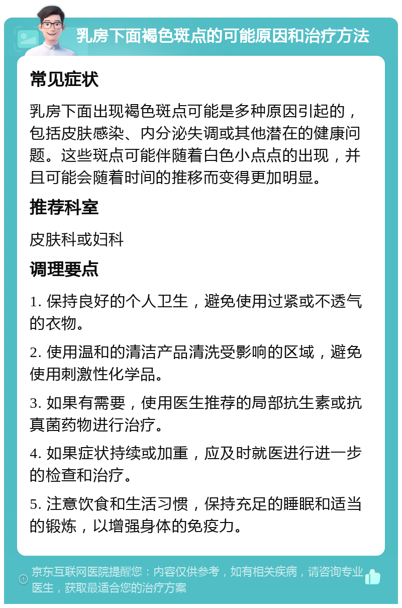 乳房下面褐色斑点的可能原因和治疗方法 常见症状 乳房下面出现褐色斑点可能是多种原因引起的，包括皮肤感染、内分泌失调或其他潜在的健康问题。这些斑点可能伴随着白色小点点的出现，并且可能会随着时间的推移而变得更加明显。 推荐科室 皮肤科或妇科 调理要点 1. 保持良好的个人卫生，避免使用过紧或不透气的衣物。 2. 使用温和的清洁产品清洗受影响的区域，避免使用刺激性化学品。 3. 如果有需要，使用医生推荐的局部抗生素或抗真菌药物进行治疗。 4. 如果症状持续或加重，应及时就医进行进一步的检查和治疗。 5. 注意饮食和生活习惯，保持充足的睡眠和适当的锻炼，以增强身体的免疫力。