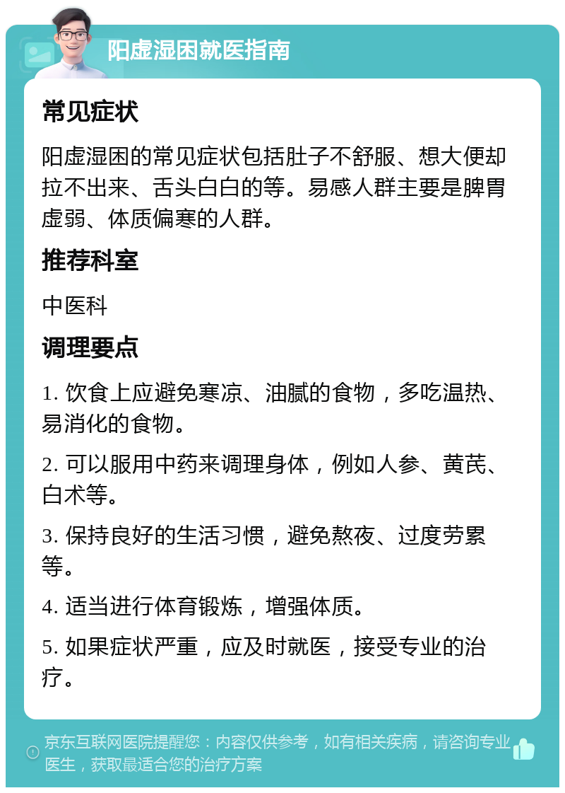 阳虚湿困就医指南 常见症状 阳虚湿困的常见症状包括肚子不舒服、想大便却拉不出来、舌头白白的等。易感人群主要是脾胃虚弱、体质偏寒的人群。 推荐科室 中医科 调理要点 1. 饮食上应避免寒凉、油腻的食物，多吃温热、易消化的食物。 2. 可以服用中药来调理身体，例如人参、黄芪、白术等。 3. 保持良好的生活习惯，避免熬夜、过度劳累等。 4. 适当进行体育锻炼，增强体质。 5. 如果症状严重，应及时就医，接受专业的治疗。