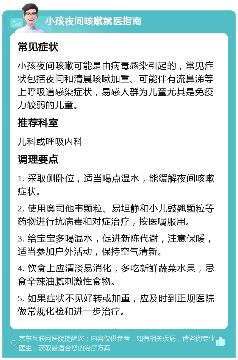 小孩夜间咳嗽就医指南 常见症状 小孩夜间咳嗽可能是由病毒感染引起的，常见症状包括夜间和清晨咳嗽加重、可能伴有流鼻涕等上呼吸道感染症状，易感人群为儿童尤其是免疫力较弱的儿童。 推荐科室 儿科或呼吸内科 调理要点 1. 采取侧卧位，适当喝点温水，能缓解夜间咳嗽症状。 2. 使用奥司他韦颗粒、易坦静和小儿豉翘颗粒等药物进行抗病毒和对症治疗，按医嘱服用。 3. 给宝宝多喝温水，促进新陈代谢，注意保暖，适当参加户外活动，保持空气清新。 4. 饮食上应清淡易消化，多吃新鲜蔬菜水果，忌食辛辣油腻刺激性食物。 5. 如果症状不见好转或加重，应及时到正规医院做常规化验和进一步治疗。