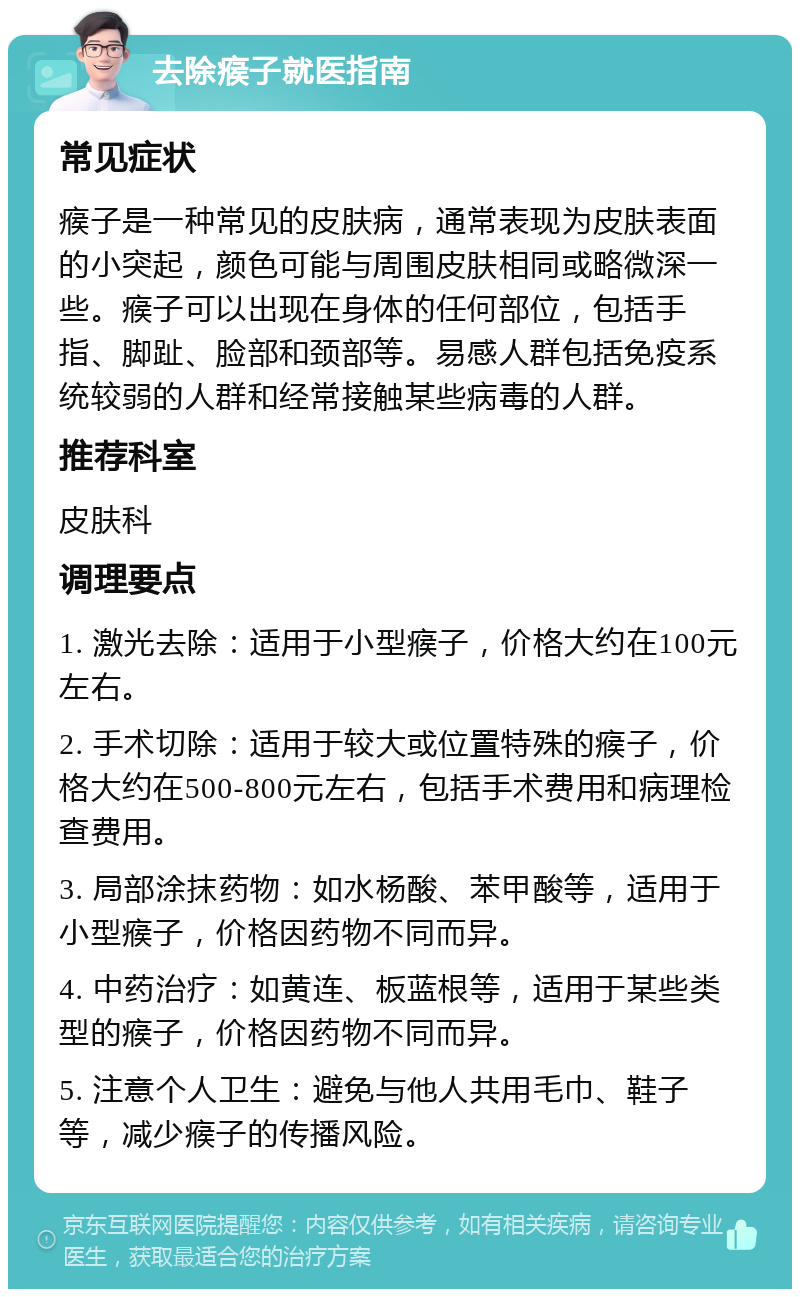 去除瘊子就医指南 常见症状 瘊子是一种常见的皮肤病，通常表现为皮肤表面的小突起，颜色可能与周围皮肤相同或略微深一些。瘊子可以出现在身体的任何部位，包括手指、脚趾、脸部和颈部等。易感人群包括免疫系统较弱的人群和经常接触某些病毒的人群。 推荐科室 皮肤科 调理要点 1. 激光去除：适用于小型瘊子，价格大约在100元左右。 2. 手术切除：适用于较大或位置特殊的瘊子，价格大约在500-800元左右，包括手术费用和病理检查费用。 3. 局部涂抹药物：如水杨酸、苯甲酸等，适用于小型瘊子，价格因药物不同而异。 4. 中药治疗：如黄连、板蓝根等，适用于某些类型的瘊子，价格因药物不同而异。 5. 注意个人卫生：避免与他人共用毛巾、鞋子等，减少瘊子的传播风险。