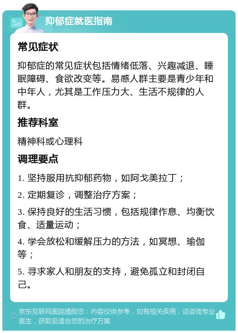 抑郁症就医指南 常见症状 抑郁症的常见症状包括情绪低落、兴趣减退、睡眠障碍、食欲改变等。易感人群主要是青少年和中年人，尤其是工作压力大、生活不规律的人群。 推荐科室 精神科或心理科 调理要点 1. 坚持服用抗抑郁药物，如阿戈美拉丁； 2. 定期复诊，调整治疗方案； 3. 保持良好的生活习惯，包括规律作息、均衡饮食、适量运动； 4. 学会放松和缓解压力的方法，如冥想、瑜伽等； 5. 寻求家人和朋友的支持，避免孤立和封闭自己。