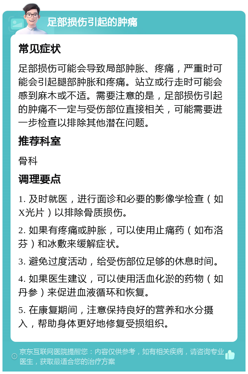 足部损伤引起的肿痛 常见症状 足部损伤可能会导致局部肿胀、疼痛，严重时可能会引起腿部肿胀和疼痛。站立或行走时可能会感到麻木或不适。需要注意的是，足部损伤引起的肿痛不一定与受伤部位直接相关，可能需要进一步检查以排除其他潜在问题。 推荐科室 骨科 调理要点 1. 及时就医，进行面诊和必要的影像学检查（如X光片）以排除骨质损伤。 2. 如果有疼痛或肿胀，可以使用止痛药（如布洛芬）和冰敷来缓解症状。 3. 避免过度活动，给受伤部位足够的休息时间。 4. 如果医生建议，可以使用活血化淤的药物（如丹参）来促进血液循环和恢复。 5. 在康复期间，注意保持良好的营养和水分摄入，帮助身体更好地修复受损组织。