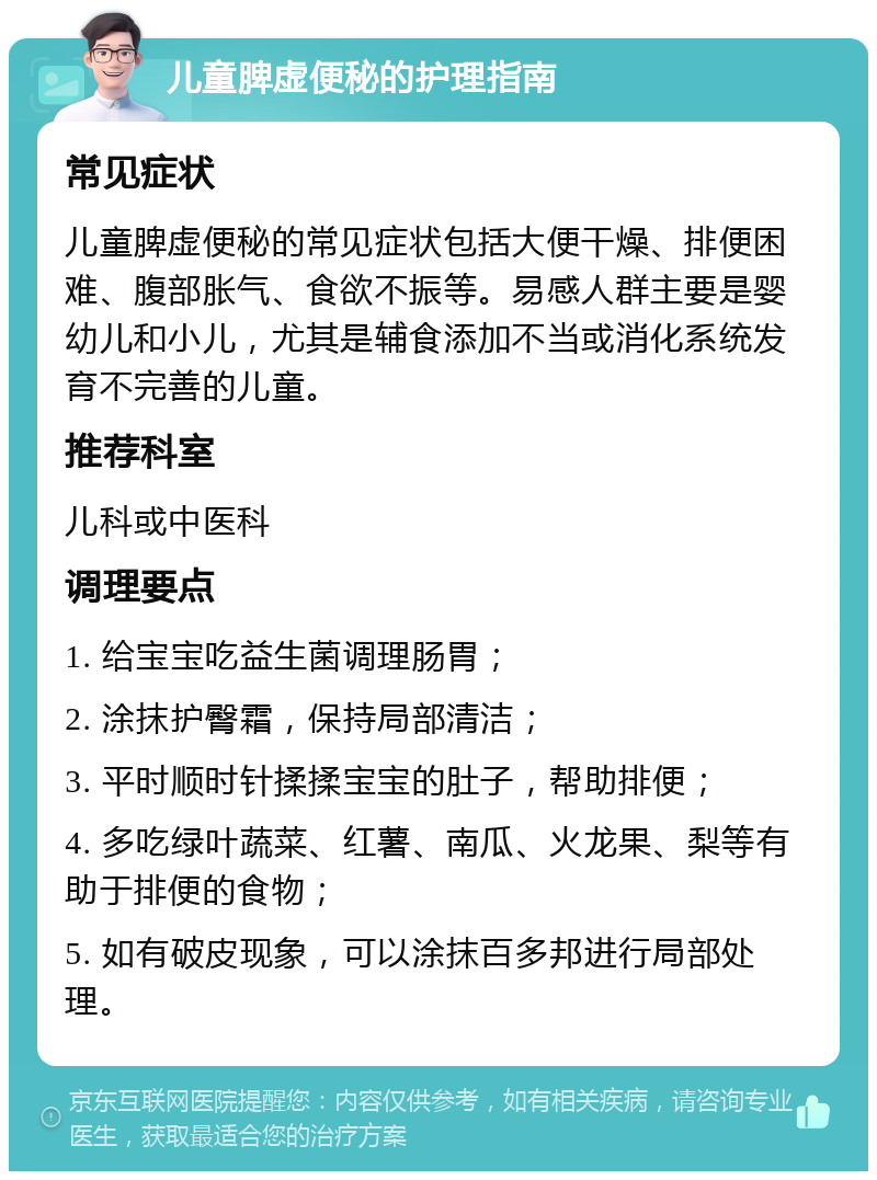 儿童脾虚便秘的护理指南 常见症状 儿童脾虚便秘的常见症状包括大便干燥、排便困难、腹部胀气、食欲不振等。易感人群主要是婴幼儿和小儿，尤其是辅食添加不当或消化系统发育不完善的儿童。 推荐科室 儿科或中医科 调理要点 1. 给宝宝吃益生菌调理肠胃； 2. 涂抹护臀霜，保持局部清洁； 3. 平时顺时针揉揉宝宝的肚子，帮助排便； 4. 多吃绿叶蔬菜、红薯、南瓜、火龙果、梨等有助于排便的食物； 5. 如有破皮现象，可以涂抹百多邦进行局部处理。