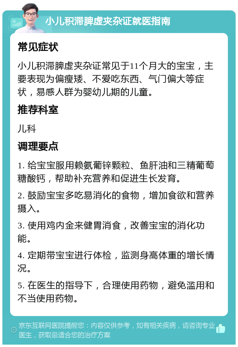 小儿积滞脾虚夹杂证就医指南 常见症状 小儿积滞脾虚夹杂证常见于11个月大的宝宝，主要表现为偏瘦矮、不爱吃东西、气门偏大等症状，易感人群为婴幼儿期的儿童。 推荐科室 儿科 调理要点 1. 给宝宝服用赖氨葡锌颗粒、鱼肝油和三精葡萄糖酸钙，帮助补充营养和促进生长发育。 2. 鼓励宝宝多吃易消化的食物，增加食欲和营养摄入。 3. 使用鸡内金来健胃消食，改善宝宝的消化功能。 4. 定期带宝宝进行体检，监测身高体重的增长情况。 5. 在医生的指导下，合理使用药物，避免滥用和不当使用药物。