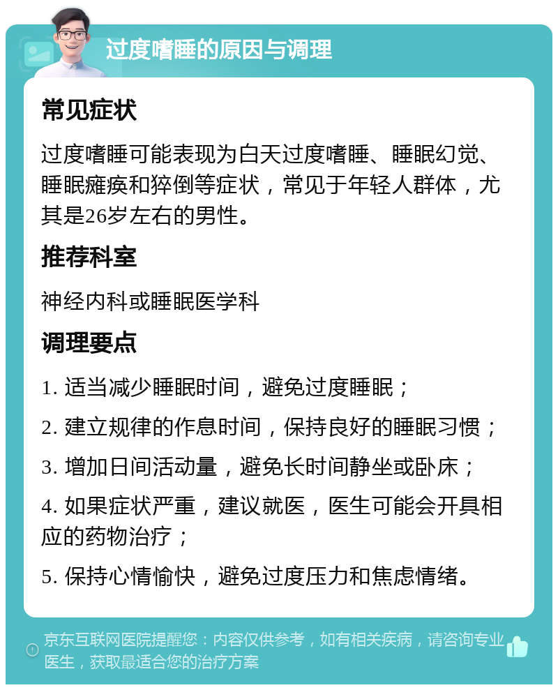 过度嗜睡的原因与调理 常见症状 过度嗜睡可能表现为白天过度嗜睡、睡眠幻觉、睡眠瘫痪和猝倒等症状，常见于年轻人群体，尤其是26岁左右的男性。 推荐科室 神经内科或睡眠医学科 调理要点 1. 适当减少睡眠时间，避免过度睡眠； 2. 建立规律的作息时间，保持良好的睡眠习惯； 3. 增加日间活动量，避免长时间静坐或卧床； 4. 如果症状严重，建议就医，医生可能会开具相应的药物治疗； 5. 保持心情愉快，避免过度压力和焦虑情绪。