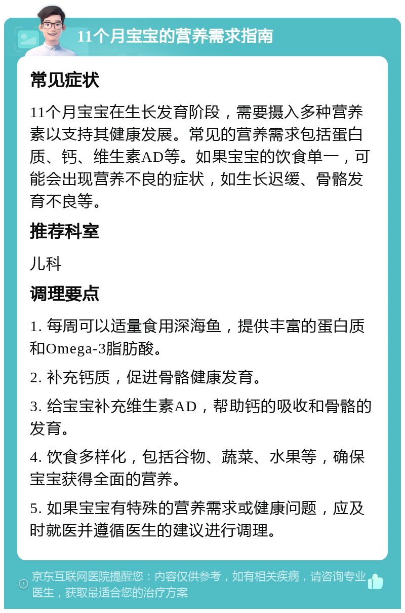 11个月宝宝的营养需求指南 常见症状 11个月宝宝在生长发育阶段，需要摄入多种营养素以支持其健康发展。常见的营养需求包括蛋白质、钙、维生素AD等。如果宝宝的饮食单一，可能会出现营养不良的症状，如生长迟缓、骨骼发育不良等。 推荐科室 儿科 调理要点 1. 每周可以适量食用深海鱼，提供丰富的蛋白质和Omega-3脂肪酸。 2. 补充钙质，促进骨骼健康发育。 3. 给宝宝补充维生素AD，帮助钙的吸收和骨骼的发育。 4. 饮食多样化，包括谷物、蔬菜、水果等，确保宝宝获得全面的营养。 5. 如果宝宝有特殊的营养需求或健康问题，应及时就医并遵循医生的建议进行调理。