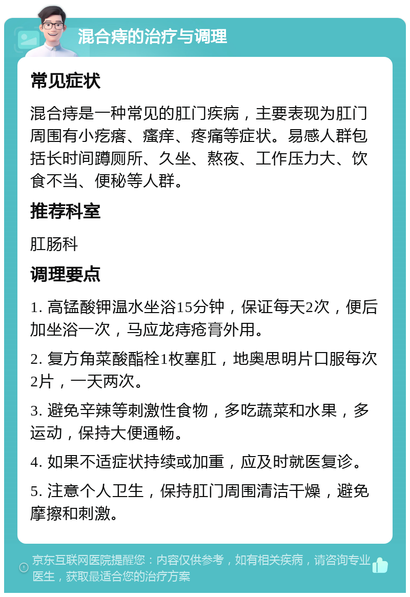 混合痔的治疗与调理 常见症状 混合痔是一种常见的肛门疾病，主要表现为肛门周围有小疙瘩、瘙痒、疼痛等症状。易感人群包括长时间蹲厕所、久坐、熬夜、工作压力大、饮食不当、便秘等人群。 推荐科室 肛肠科 调理要点 1. 高锰酸钾温水坐浴15分钟，保证每天2次，便后加坐浴一次，马应龙痔疮膏外用。 2. 复方角菜酸酯栓1枚塞肛，地奥思明片口服每次2片，一天两次。 3. 避免辛辣等刺激性食物，多吃蔬菜和水果，多运动，保持大便通畅。 4. 如果不适症状持续或加重，应及时就医复诊。 5. 注意个人卫生，保持肛门周围清洁干燥，避免摩擦和刺激。