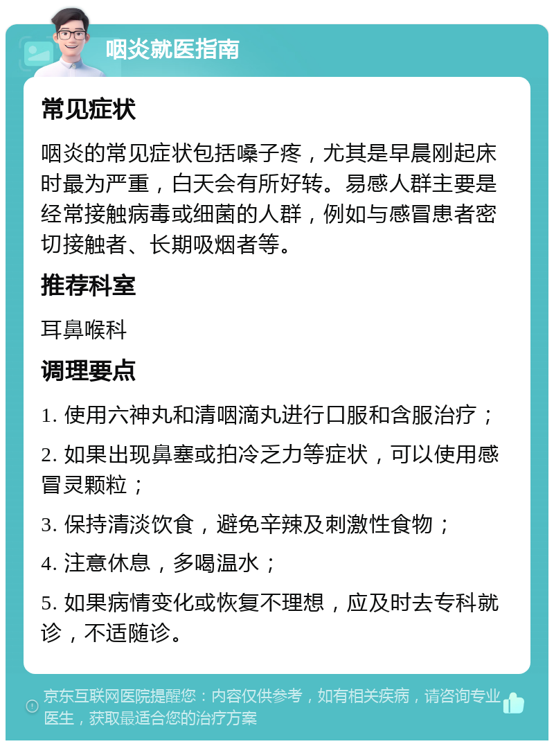 咽炎就医指南 常见症状 咽炎的常见症状包括嗓子疼，尤其是早晨刚起床时最为严重，白天会有所好转。易感人群主要是经常接触病毒或细菌的人群，例如与感冒患者密切接触者、长期吸烟者等。 推荐科室 耳鼻喉科 调理要点 1. 使用六神丸和清咽滴丸进行口服和含服治疗； 2. 如果出现鼻塞或拍冷乏力等症状，可以使用感冒灵颗粒； 3. 保持清淡饮食，避免辛辣及刺激性食物； 4. 注意休息，多喝温水； 5. 如果病情变化或恢复不理想，应及时去专科就诊，不适随诊。