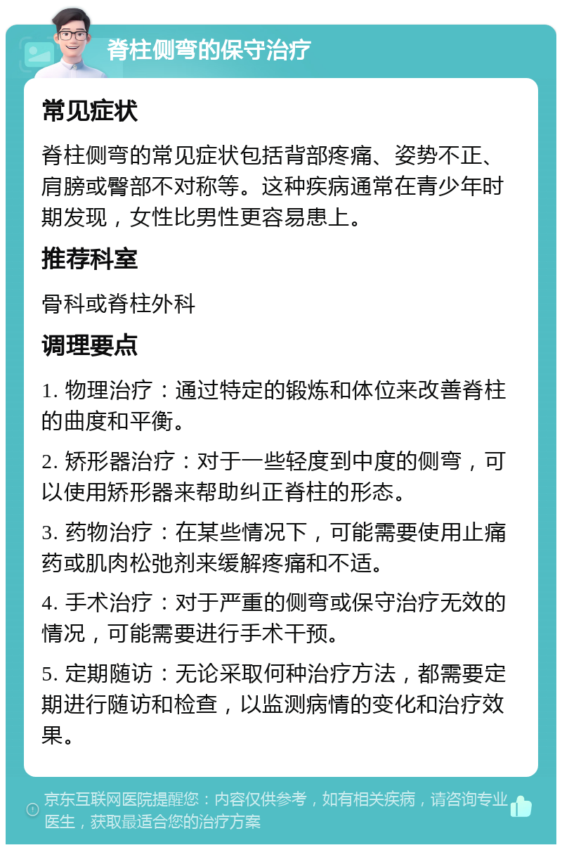 脊柱侧弯的保守治疗 常见症状 脊柱侧弯的常见症状包括背部疼痛、姿势不正、肩膀或臀部不对称等。这种疾病通常在青少年时期发现，女性比男性更容易患上。 推荐科室 骨科或脊柱外科 调理要点 1. 物理治疗：通过特定的锻炼和体位来改善脊柱的曲度和平衡。 2. 矫形器治疗：对于一些轻度到中度的侧弯，可以使用矫形器来帮助纠正脊柱的形态。 3. 药物治疗：在某些情况下，可能需要使用止痛药或肌肉松弛剂来缓解疼痛和不适。 4. 手术治疗：对于严重的侧弯或保守治疗无效的情况，可能需要进行手术干预。 5. 定期随访：无论采取何种治疗方法，都需要定期进行随访和检查，以监测病情的变化和治疗效果。