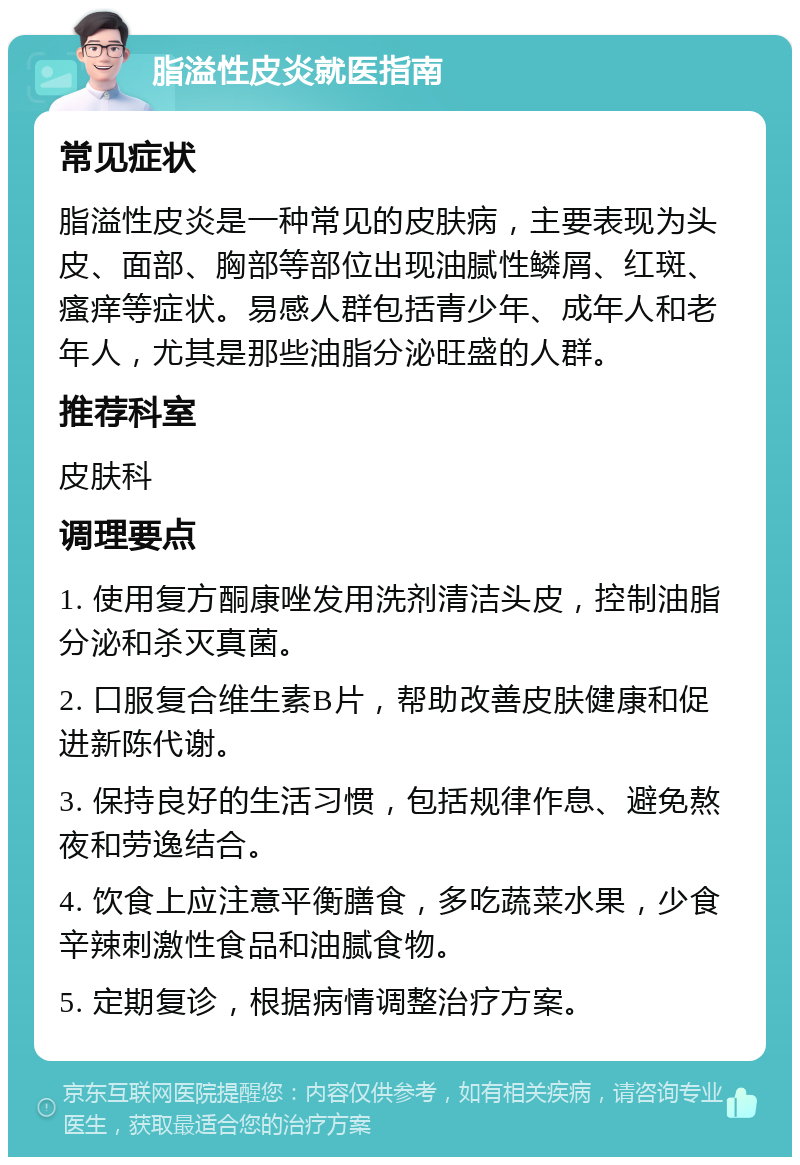 脂溢性皮炎就医指南 常见症状 脂溢性皮炎是一种常见的皮肤病，主要表现为头皮、面部、胸部等部位出现油腻性鳞屑、红斑、瘙痒等症状。易感人群包括青少年、成年人和老年人，尤其是那些油脂分泌旺盛的人群。 推荐科室 皮肤科 调理要点 1. 使用复方酮康唑发用洗剂清洁头皮，控制油脂分泌和杀灭真菌。 2. 口服复合维生素B片，帮助改善皮肤健康和促进新陈代谢。 3. 保持良好的生活习惯，包括规律作息、避免熬夜和劳逸结合。 4. 饮食上应注意平衡膳食，多吃蔬菜水果，少食辛辣刺激性食品和油腻食物。 5. 定期复诊，根据病情调整治疗方案。