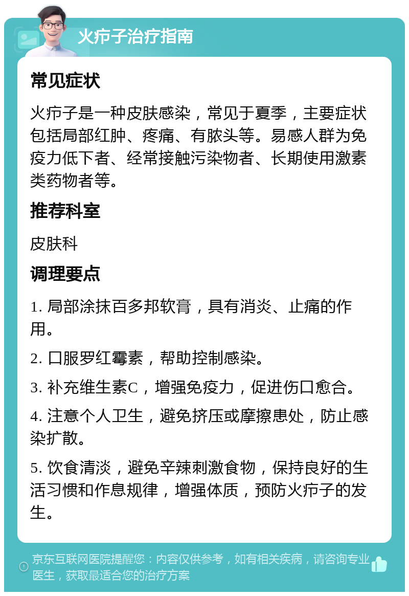 火疖子治疗指南 常见症状 火疖子是一种皮肤感染，常见于夏季，主要症状包括局部红肿、疼痛、有脓头等。易感人群为免疫力低下者、经常接触污染物者、长期使用激素类药物者等。 推荐科室 皮肤科 调理要点 1. 局部涂抹百多邦软膏，具有消炎、止痛的作用。 2. 口服罗红霉素，帮助控制感染。 3. 补充维生素C，增强免疫力，促进伤口愈合。 4. 注意个人卫生，避免挤压或摩擦患处，防止感染扩散。 5. 饮食清淡，避免辛辣刺激食物，保持良好的生活习惯和作息规律，增强体质，预防火疖子的发生。