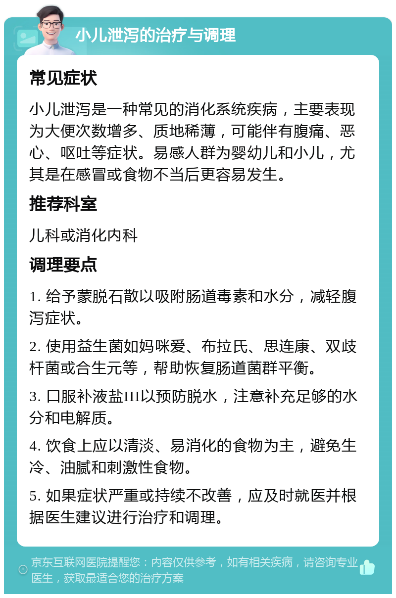 小儿泄泻的治疗与调理 常见症状 小儿泄泻是一种常见的消化系统疾病，主要表现为大便次数增多、质地稀薄，可能伴有腹痛、恶心、呕吐等症状。易感人群为婴幼儿和小儿，尤其是在感冒或食物不当后更容易发生。 推荐科室 儿科或消化内科 调理要点 1. 给予蒙脱石散以吸附肠道毒素和水分，减轻腹泻症状。 2. 使用益生菌如妈咪爱、布拉氏、思连康、双歧杆菌或合生元等，帮助恢复肠道菌群平衡。 3. 口服补液盐III以预防脱水，注意补充足够的水分和电解质。 4. 饮食上应以清淡、易消化的食物为主，避免生冷、油腻和刺激性食物。 5. 如果症状严重或持续不改善，应及时就医并根据医生建议进行治疗和调理。