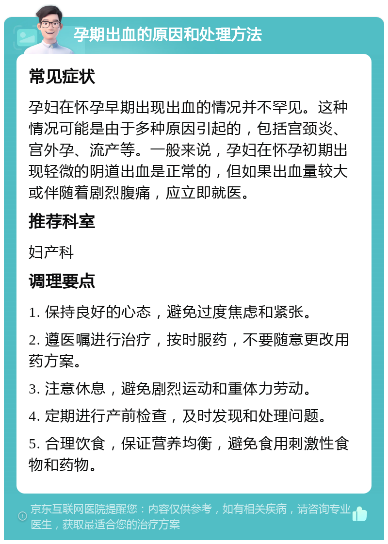 孕期出血的原因和处理方法 常见症状 孕妇在怀孕早期出现出血的情况并不罕见。这种情况可能是由于多种原因引起的，包括宫颈炎、宫外孕、流产等。一般来说，孕妇在怀孕初期出现轻微的阴道出血是正常的，但如果出血量较大或伴随着剧烈腹痛，应立即就医。 推荐科室 妇产科 调理要点 1. 保持良好的心态，避免过度焦虑和紧张。 2. 遵医嘱进行治疗，按时服药，不要随意更改用药方案。 3. 注意休息，避免剧烈运动和重体力劳动。 4. 定期进行产前检查，及时发现和处理问题。 5. 合理饮食，保证营养均衡，避免食用刺激性食物和药物。